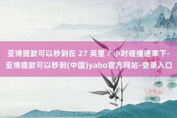 亚博提款可以秒到在 27 英里 / 小时碰撞速率下-亚博提款可以秒到(中国)yabo官方网站-登录入口