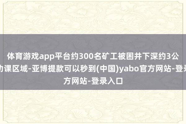 体育游戏app平台约300名矿工被困井下深约3公里的功课区域-亚博提款可以秒到(中国)yabo官方网站-登录入口