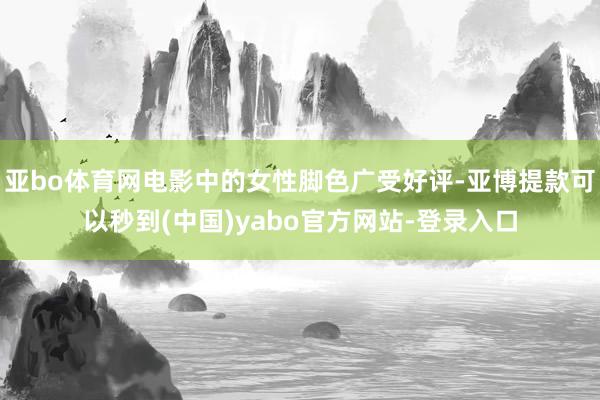 亚bo体育网电影中的女性脚色广受好评-亚博提款可以秒到(中国)yabo官方网站-登录入口