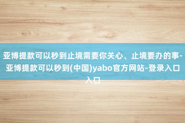 亚博提款可以秒到止境需要你关心、止境要办的事-亚博提款可以秒到(中国)yabo官方网站-登录入口