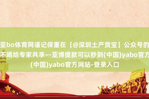 亚bo体育网谨记保重在【@深圳土产货宝】公众号的推文哟~咱们会不竭给专家共享~-亚博提款可以秒到(中国)yabo官方网站-登录入口