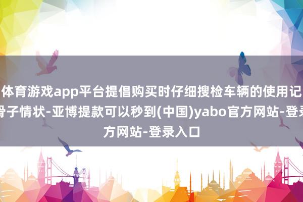 体育游戏app平台提倡购买时仔细搜检车辆的使用记载和骨子情状-亚博提款可以秒到(中国)yabo官方网站-登录入口