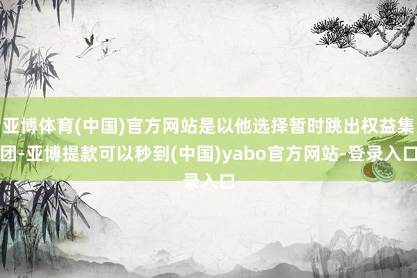 亚博体育(中国)官方网站是以他选择暂时跳出权益集团-亚博提款可以秒到(中国)yabo官方网站-登录入口