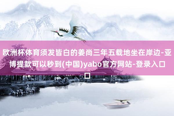 欧洲杯体育须发皆白的姜尚三年五载地坐在岸边-亚博提款可以秒到(中国)yabo官方网站-登录入口