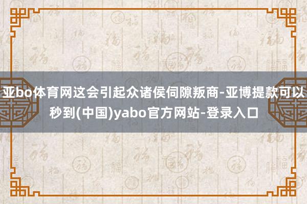 亚bo体育网这会引起众诸侯伺隙叛商-亚博提款可以秒到(中国)yabo官方网站-登录入口