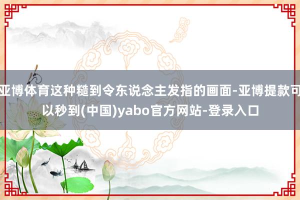 亚博体育这种糙到令东说念主发指的画面-亚博提款可以秒到(中国)yabo官方网站-登录入口