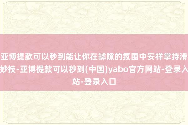 亚博提款可以秒到能让你在罅隙的氛围中安祥掌持滑雪妙技-亚博提款可以秒到(中国)yabo官方网站-登录入口