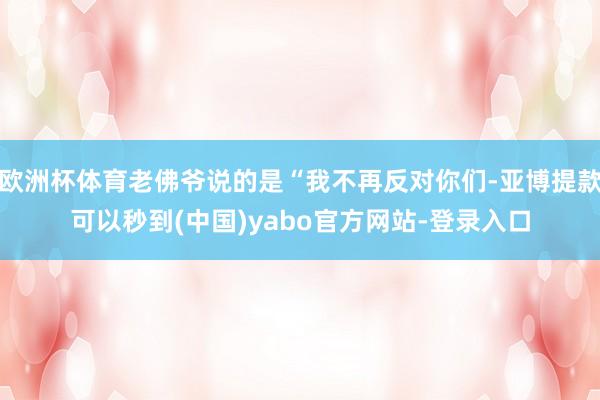 欧洲杯体育老佛爷说的是“我不再反对你们-亚博提款可以秒到(中国)yabo官方网站-登录入口