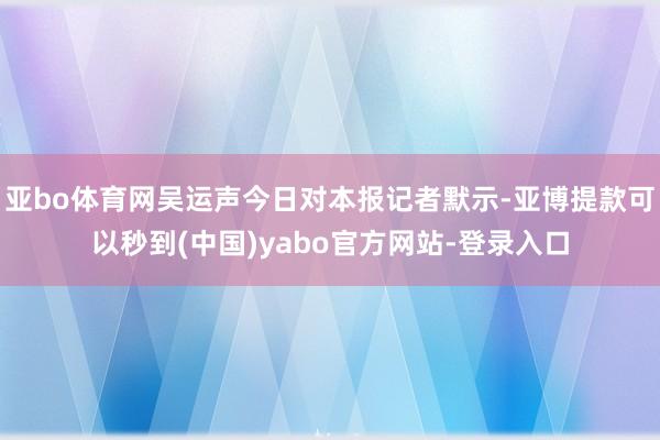 亚bo体育网吴运声今日对本报记者默示-亚博提款可以秒到(中国)yabo官方网站-登录入口
