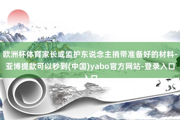 欧洲杯体育家长或监护东说念主捎带准备好的材料-亚博提款可以秒到(中国)yabo官方网站-登录入口
