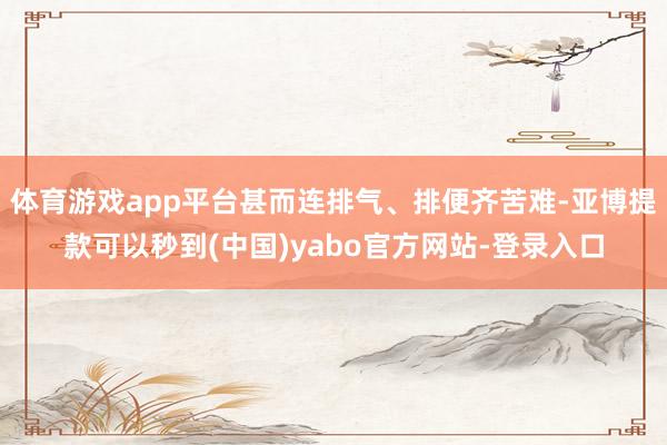 体育游戏app平台甚而连排气、排便齐苦难-亚博提款可以秒到(中国)yabo官方网站-登录入口