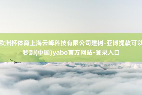 欧洲杯体育上海云峄科技有限公司建树-亚博提款可以秒到(中国)yabo官方网站-登录入口