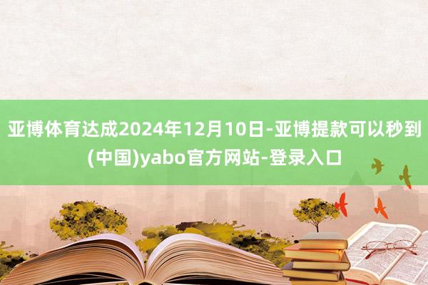 亚博体育达成2024年12月10日-亚博提款可以秒到(中国)yabo官方网站-登录入口