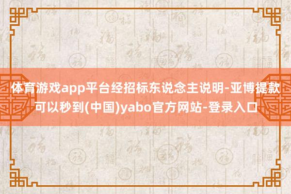 体育游戏app平台经招标东说念主　　说明-亚博提款可以秒到(中国)yabo官方网站-登录入口