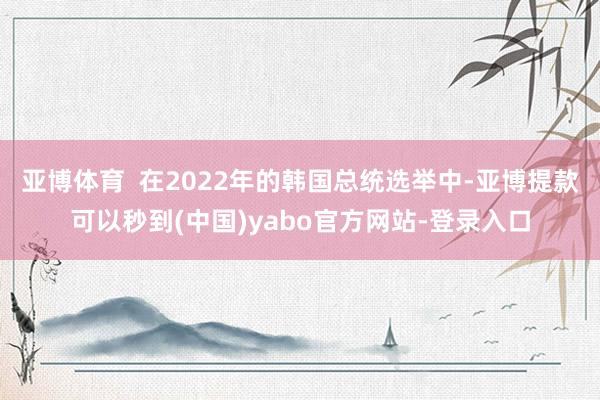 亚博体育  在2022年的韩国总统选举中-亚博提款可以秒到(中国)yabo官方网站-登录入口