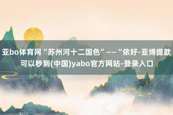 亚bo体育网“苏州河十二国色”——“侬好-亚博提款可以秒到(中国)yabo官方网站-登录入口
