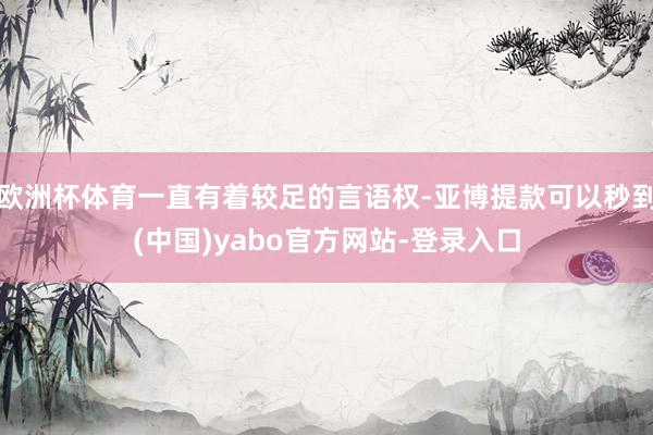 欧洲杯体育一直有着较足的言语权-亚博提款可以秒到(中国)yabo官方网站-登录入口