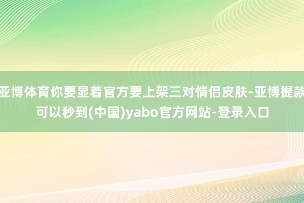 亚博体育你要显着官方要上架三对情侣皮肤-亚博提款可以秒到(中国)yabo官方网站-登录入口