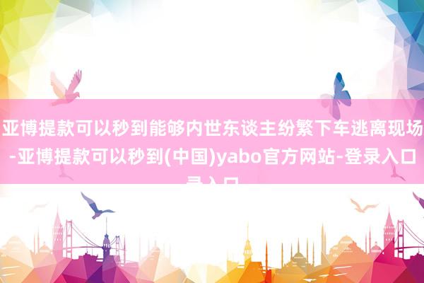 亚博提款可以秒到能够内世东谈主纷繁下车逃离现场-亚博提款可以秒到(中国)yabo官方网站-登录入口