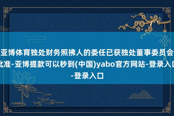 亚博体育独处财务照拂人的委任已获独处董事委员会批准-亚博提款可以秒到(中国)yabo官方网站-登录入口