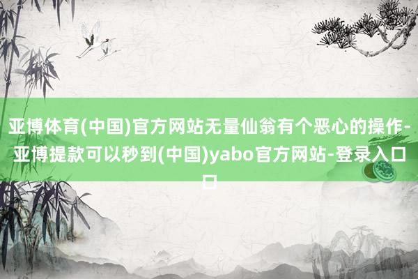 亚博体育(中国)官方网站无量仙翁有个恶心的操作-亚博提款可以秒到(中国)yabo官方网站-登录入口
