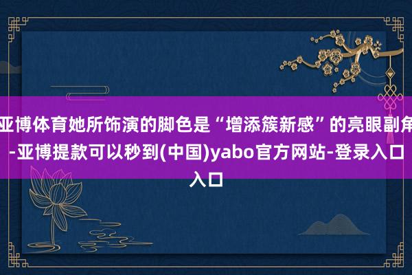 亚博体育她所饰演的脚色是“增添簇新感”的亮眼副角-亚博提款可以秒到(中国)yabo官方网站-登录入口