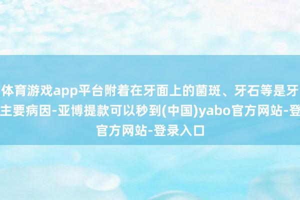 体育游戏app平台附着在牙面上的菌斑、牙石等是牙周炎的主要病因-亚博提款可以秒到(中国)yabo官方网站-登录入口