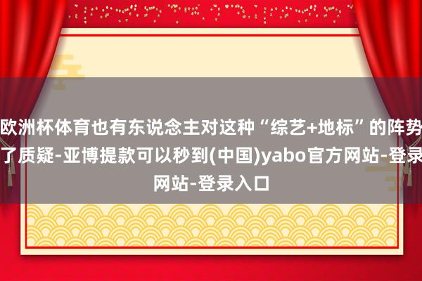 欧洲杯体育也有东说念主对这种“综艺+地标”的阵势建议了质疑-亚博提款可以秒到(中国)yabo官方网站-登录入口