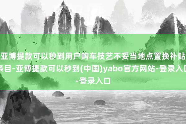 亚博提款可以秒到用户购车技艺不妥当地点置换补贴条目-亚博提款可以秒到(中国)yabo官方网站-登录入口
