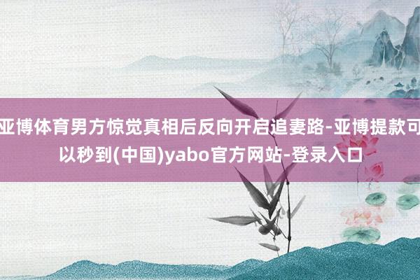 亚博体育男方惊觉真相后反向开启追妻路-亚博提款可以秒到(中国)yabo官方网站-登录入口