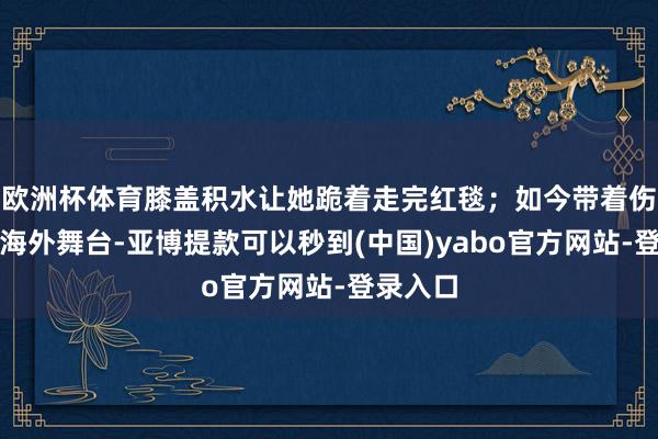 欧洲杯体育膝盖积水让她跪着走完红毯；如今带着伤病站上海外舞台-亚博提款可以秒到(中国)yabo官方网站-登录入口