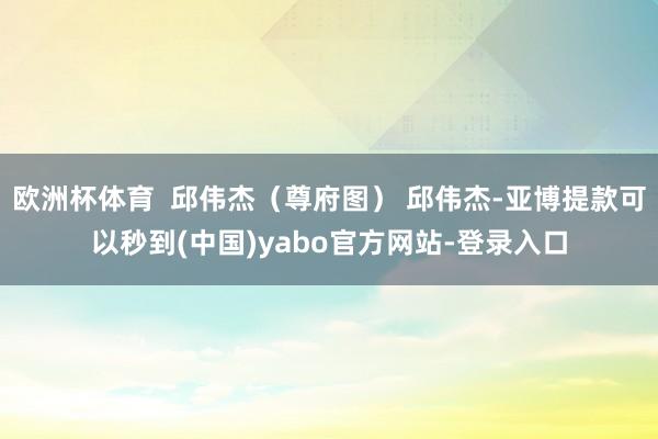 欧洲杯体育  邱伟杰（尊府图） 邱伟杰-亚博提款可以秒到(中国)yabo官方网站-登录入口