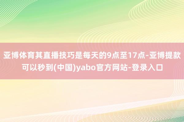 亚博体育其直播技巧是每天的9点至17点-亚博提款可以秒到(中国)yabo官方网站-登录入口