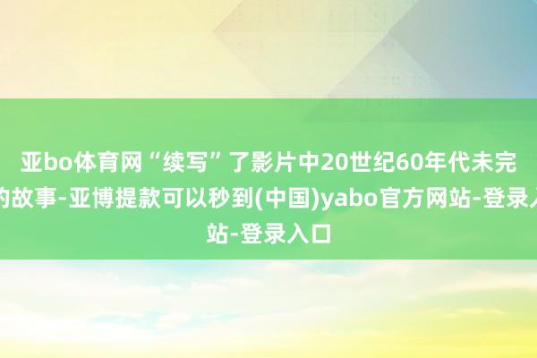 亚bo体育网“续写”了影片中20世纪60年代未完成的故事-亚博提款可以秒到(中国)yabo官方网站-登录入口