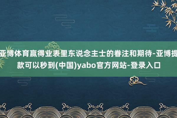 亚博体育赢得业表里东说念主士的眷注和期待-亚博提款可以秒到(中国)yabo官方网站-登录入口