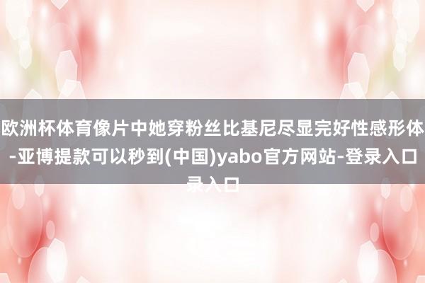欧洲杯体育像片中她穿粉丝比基尼尽显完好性感形体-亚博提款可以秒到(中国)yabo官方网站-登录入口
