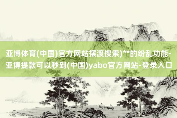 亚博体育(中国)官方网站摆渡搜索)**的纷乱功能-亚博提款可以秒到(中国)yabo官方网站-登录入口