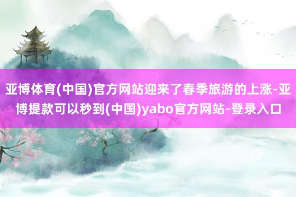 亚博体育(中国)官方网站迎来了春季旅游的上涨-亚博提款可以秒到(中国)yabo官方网站-登录入口
