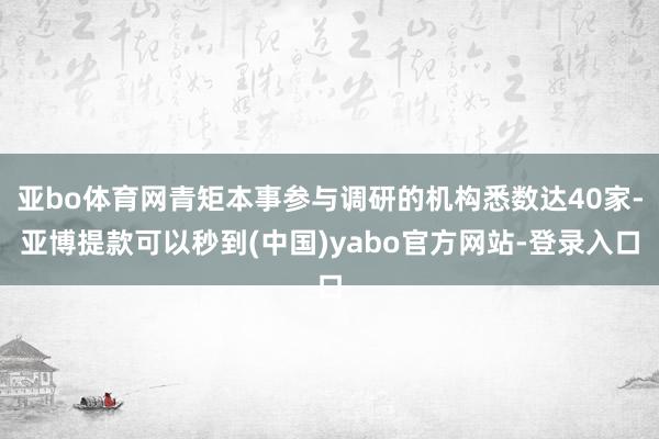 亚bo体育网青矩本事参与调研的机构悉数达40家-亚博提款可以秒到(中国)yabo官方网站-登录入口