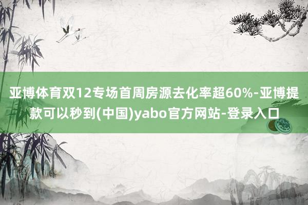 亚博体育双12专场首周房源去化率超60%-亚博提款可以秒到(中国)yabo官方网站-登录入口