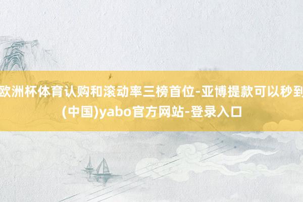 欧洲杯体育认购和滚动率三榜首位-亚博提款可以秒到(中国)yabo官方网站-登录入口