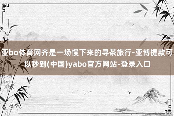 亚bo体育网齐是一场慢下来的寻茶旅行-亚博提款可以秒到(中国)yabo官方网站-登录入口