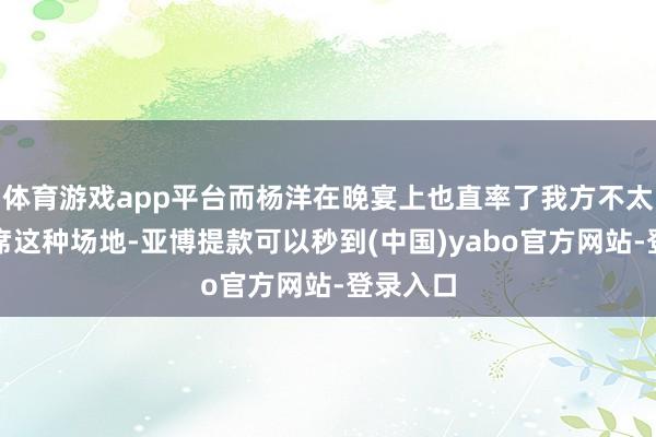 体育游戏app平台而杨洋在晚宴上也直率了我方不太可爱出席这种场地-亚博提款可以秒到(中国)yabo官方网站-登录入口