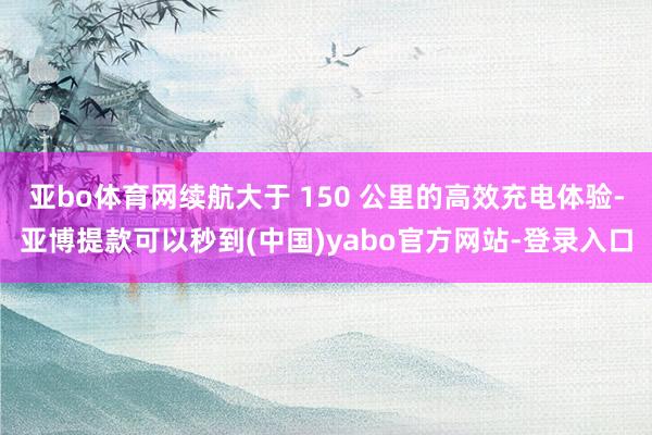 亚bo体育网续航大于 150 公里的高效充电体验-亚博提款可以秒到(中国)yabo官方网站-登录入口