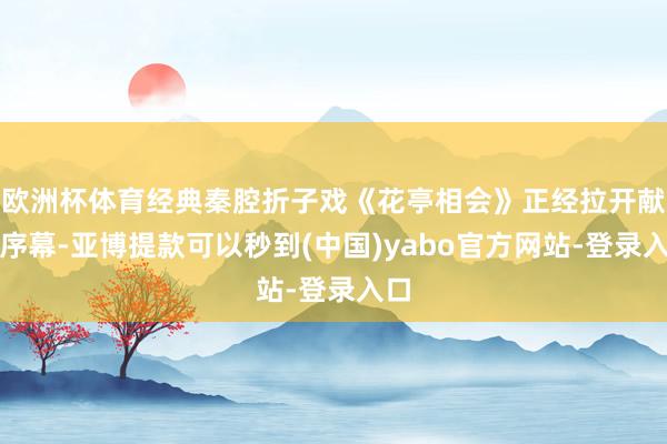 欧洲杯体育经典秦腔折子戏《花亭相会》正经拉开献技序幕-亚博提款可以秒到(中国)yabo官方网站-登录入口