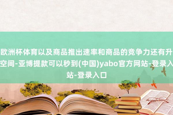欧洲杯体育以及商品推出速率和商品的竞争力还有升迁空间-亚博提款可以秒到(中国)yabo官方网站-登录入口
