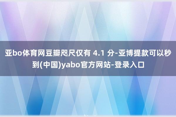 亚bo体育网豆瓣咫尺仅有 4.1 分-亚博提款可以秒到(中国)yabo官方网站-登录入口