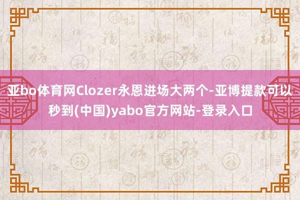 亚bo体育网Clozer永恩进场大两个-亚博提款可以秒到(中国)yabo官方网站-登录入口