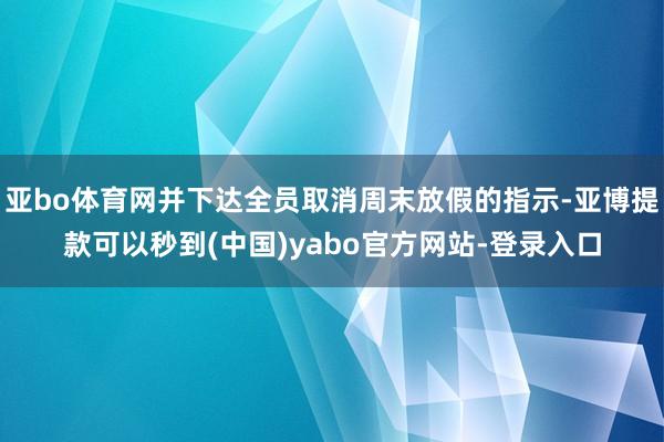 亚bo体育网并下达全员取消周末放假的指示-亚博提款可以秒到(中国)yabo官方网站-登录入口