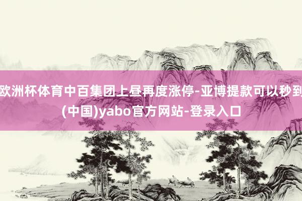 欧洲杯体育中百集团上昼再度涨停-亚博提款可以秒到(中国)yabo官方网站-登录入口